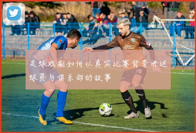 足球戏剧如何以真实比赛背景讲述球员与俱乐部的故事