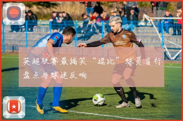 英超联赛最搞笑“逗比”球员言行盘点与球迷反响