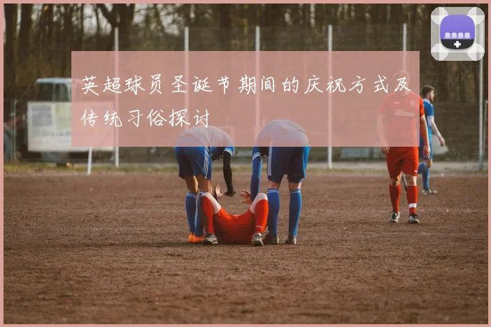 英超球员圣诞节期间的庆祝方式及传统习俗探讨