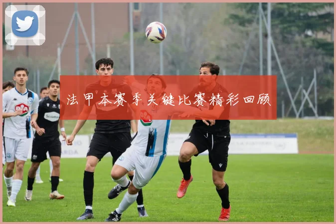 法甲本赛季关键比赛精彩回顾